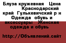 Блуза кружевная › Цена ­ 1 600 - Краснодарский край, Гулькевичский р-н Одежда, обувь и аксессуары » Женская одежда и обувь   